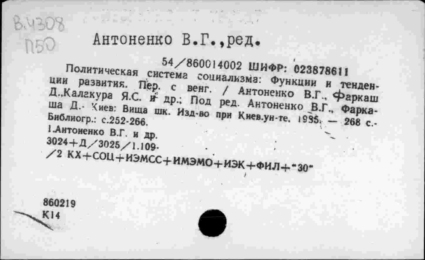 ﻿Антоненко В.Г.,род.
54/860014002 ШИФР: 023878611
Политическая система социализма: Функции и тенденции развития. Пер. с венг. / Антоненко В.Г., фаркаш Д.,Калакура Я.С. г др.; Под ред. Антоненко В.Г., Фарка-ша Д.- Киев: Вища шк. Изд-во при Киев.ун-те. 1985. — 268 с.-Библиогр.: с.252-266.	'
I.Антоненко В.Г. и др.	•
3024+Д/3025/1.109-/2 КХ+СОЦ+ИЭМСС+ИМЭМО+ИЭК+ФИЛ+“30-
860219 К14